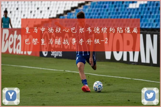 皇马中场核心巴尔韦德续约陷僵局巴黎皇马暗战争夺升级