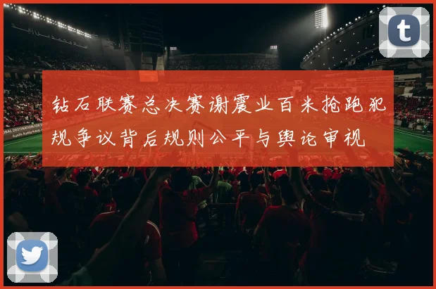 钻石联赛总决赛谢震业百米抢跑犯规争议背后规则公平与舆论审视