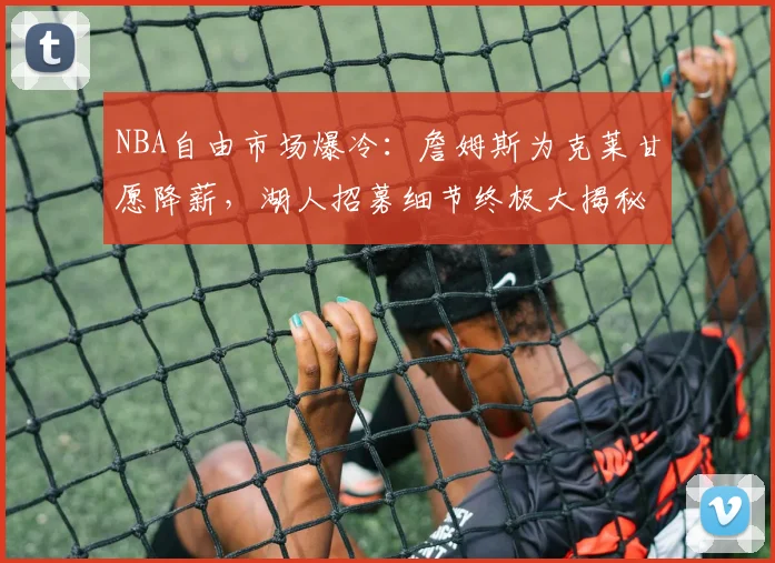 NBA自由市场爆冷:詹姆斯为克莱甘愿降薪,湖人招募细节终极大揭秘