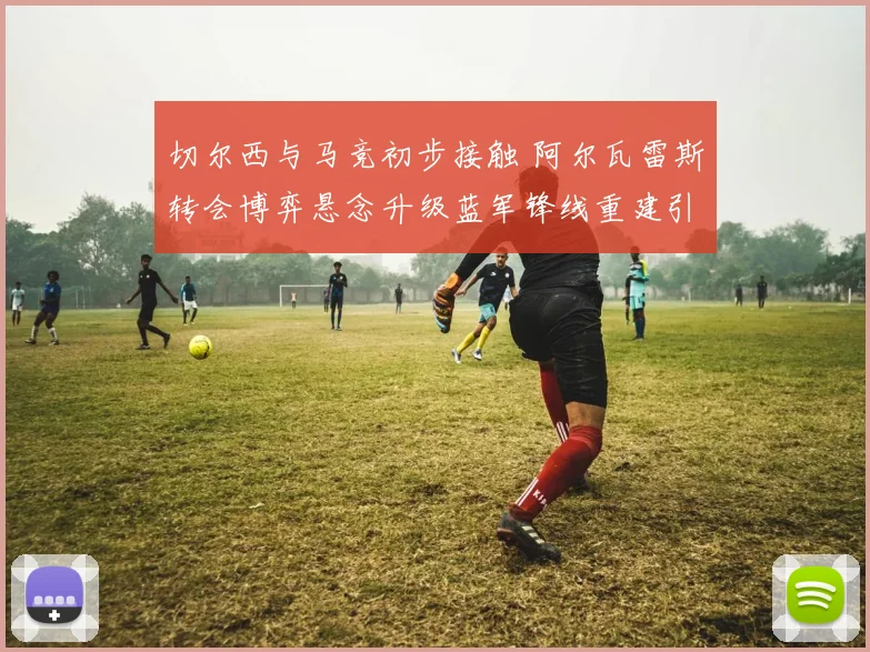 切尔西与马竞初步接触 阿尔瓦雷斯转会博弈悬念升级蓝军锋线重建引关注