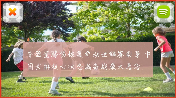 李盈莹膝伤恢复牵动世锦赛前景 中国女排核心状态成备战最大悬念