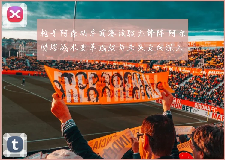 枪手阿森纳季前赛试验无锋阵 阿尔特塔战术变革成效与未来走向深入解读