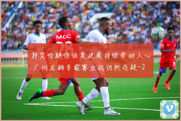 郭艾伦腿伤恢复进展持续牵动人心 广州龙狮季前赛出战仍然存疑